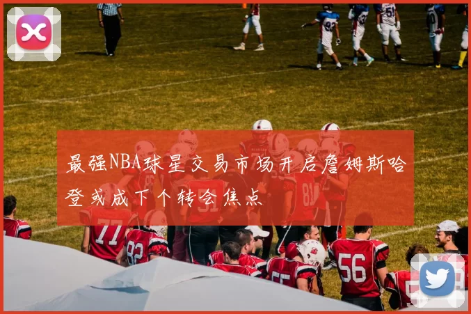 最强NBA球星交易市场开启詹姆斯哈登或成下个转会焦点