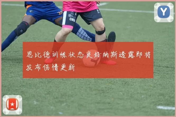 恩比德训练状态良好纳斯透露即将发布伤情更新