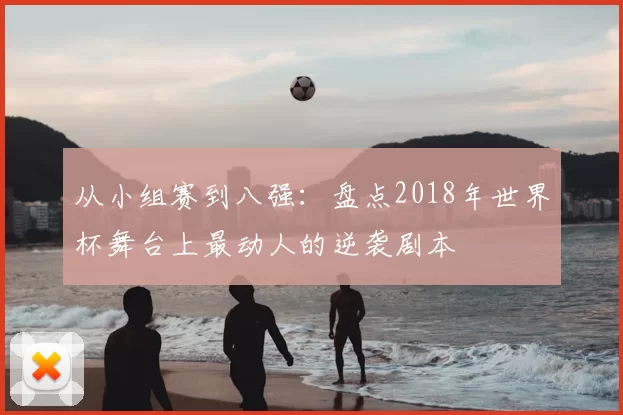 从小组赛到八强:盘点2018年世界杯舞台上最动人的逆袭剧本