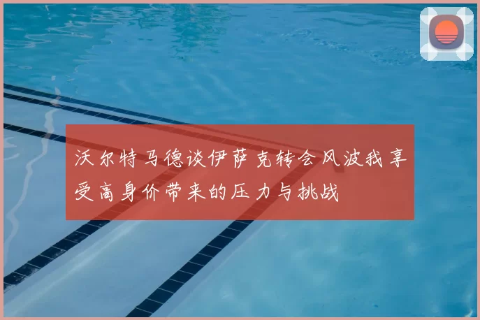 沃尔特马德谈伊萨克转会风波我享受高身价带来的压力与挑战