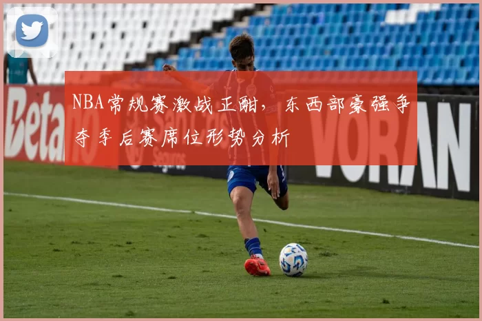 NBA常规赛激战正酣,东西部豪强争夺季后赛席位形势分析