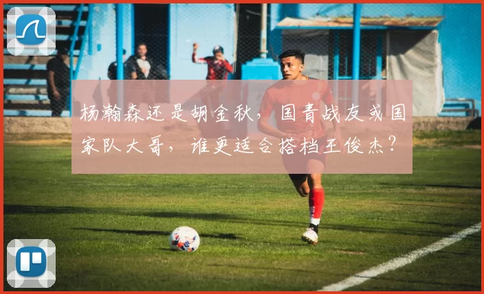 杨瀚森还是胡金秋,国青战友或国家队大哥,谁更适合搭档王俊杰?